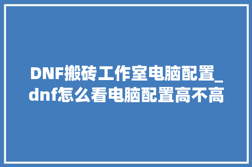 DNF搬砖工作室电脑配置_dnf怎么看电脑配置高不高