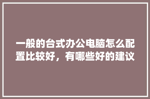 一般的台式办公电脑怎么配置比较好，有哪些好的建议呢_怎么看建议电脑的配置参数
