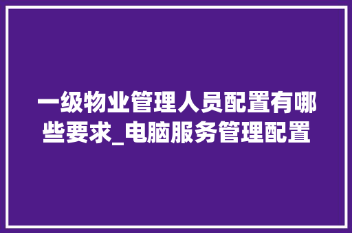 一级物业管理人员配置有哪些要求_电脑服务管理配置怎么看的 电脑故障维修