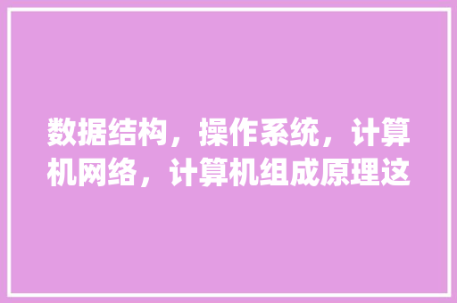 数据结构，操作系统，计算机网络，计算机组成原理这几门课在大学生计算机专业知识体系中有怎样的地位_高校电脑基础知识题库 电脑故障维修