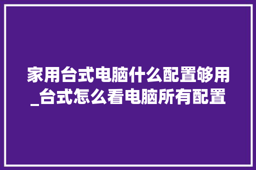 家用台式电脑什么配置够用_台式怎么看电脑所有配置信息 操作系统