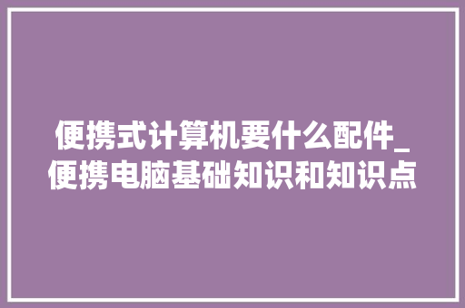 便携式计算机要什么配件_便携电脑基础知识和知识点