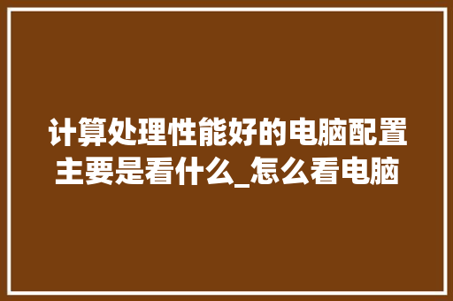 计算处理性能好的电脑配置主要是看什么_怎么看电脑配置最佳性能参数