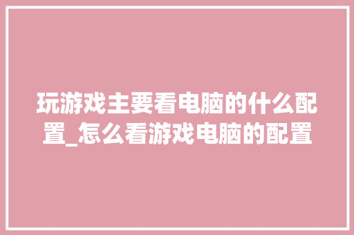玩游戏主要看电脑的什么配置_怎么看游戏电脑的配置参数 电脑配置