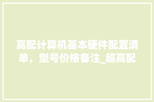 高配计算机基本硬件配置清单，型号价格备注_超高配置电脑清单怎么看的