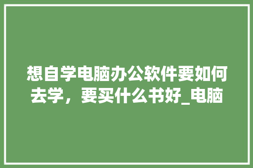 想自学电脑办公软件要如何去学，要买什么书好_电脑办公室基础知识书籍有哪些
