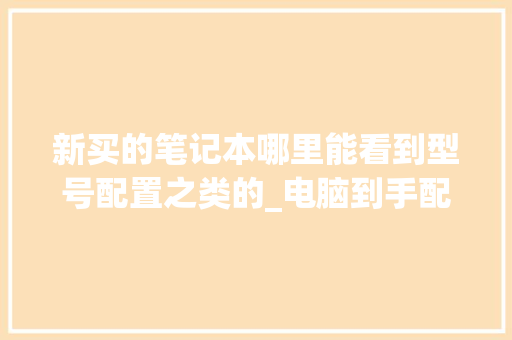 新买的笔记本哪里能看到型号配置之类的_电脑到手配置怎么看型号啊