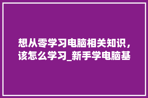 想从零学习电脑相关知识,该怎么学习_新手学电脑基础知识视频 想从零学习电脑相关知识,该怎么学习_新手学电脑基础知识视频