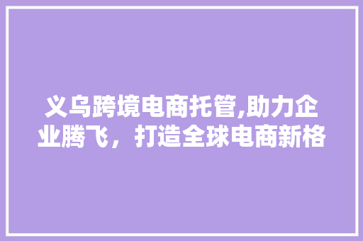义乌跨境电商托管,助力企业腾飞，打造全球电商新格局