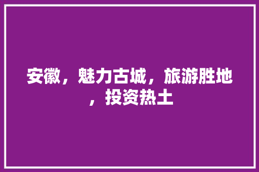安徽，魅力古城，旅游胜地，投资热土