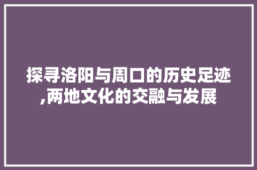 探寻洛阳与周口的历史足迹,两地文化的交融与发展 探寻洛阳与周口的历史足迹,两地文化的交融与发展