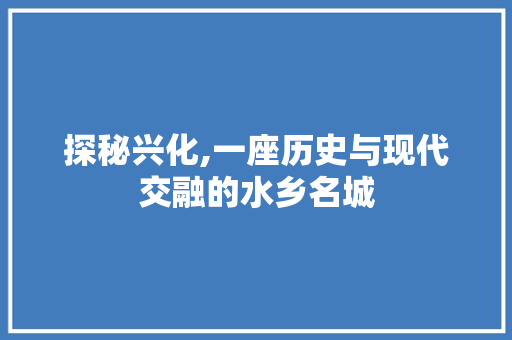 探秘兴化,一座历史与现代交融的水乡名城 探秘兴化,一座历史与现代交融的水乡名城