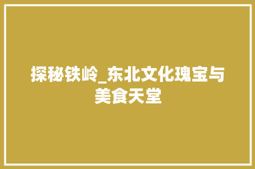 探秘铁岭_东北文化瑰宝与美食天堂 探秘铁岭_东北文化瑰宝与美食天堂