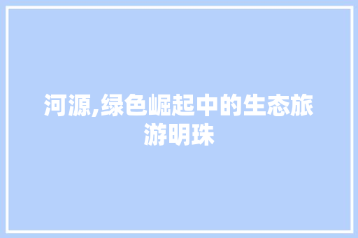 河源,绿色崛起中的生态旅游明珠