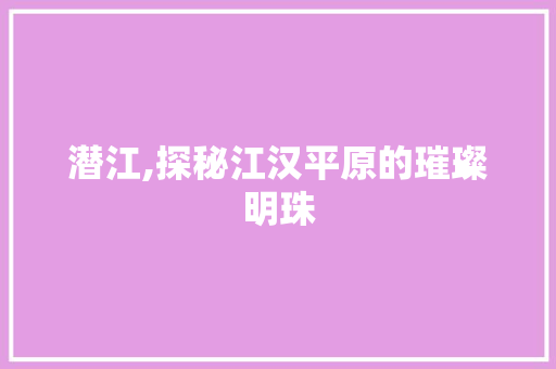 潜江,探秘江汉平原的璀璨明珠
