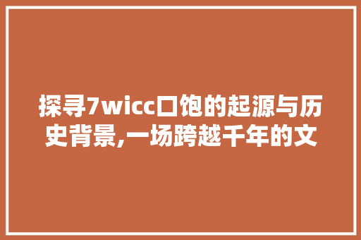 探寻7wicc口饱的起源与历史背景,一场跨越千年的文化盛宴
