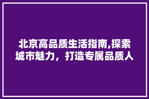 北京高品质生活指南,探索城市魅力，打造专属品质人生