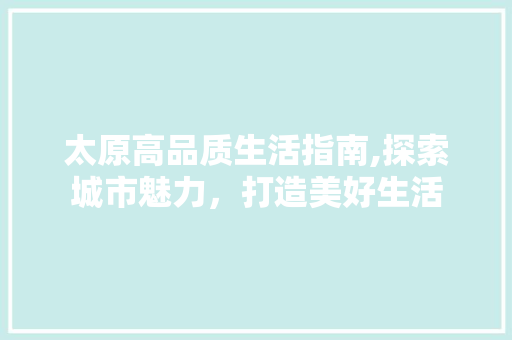 太原高品质生活指南,探索城市魅力，打造美好生活