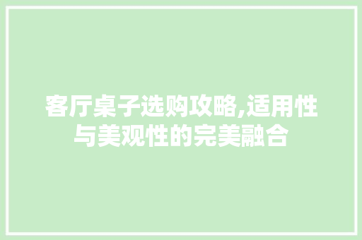 客厅桌子选购攻略,适用性与美观性的完美融合