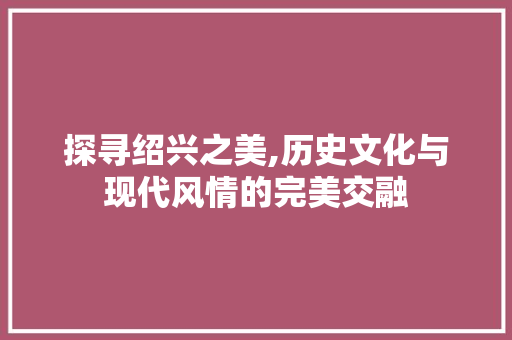 探寻绍兴之美,历史文化与现代风情的完美交融