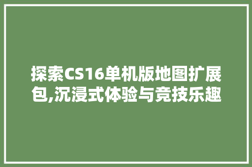 探索CS16单机版地图扩展包,沉浸式体验与竞技乐趣的双重盛宴