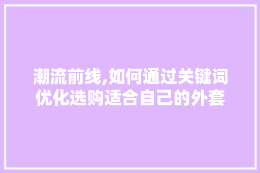 潮流前线,如何通过关键词优化选购适合自己的外套
