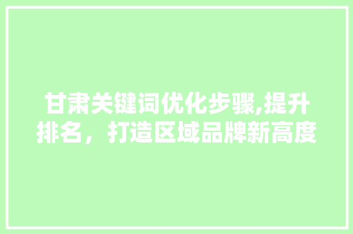 甘肃关键词优化步骤,提升排名，打造区域品牌新高度
