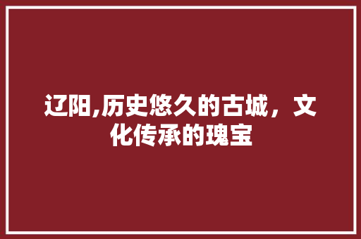 辽阳,历史悠久的古城，文化传承的瑰宝