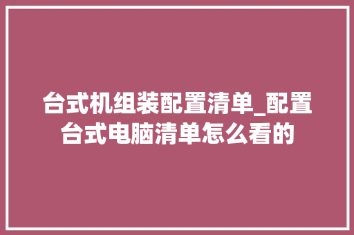 台式机组装配置清单_配置台式电脑清单怎么看的