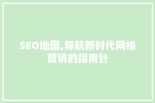 SEO地图,导航新时代网络营销的指南针 SEO地图,导航新时代网络营销的指南针