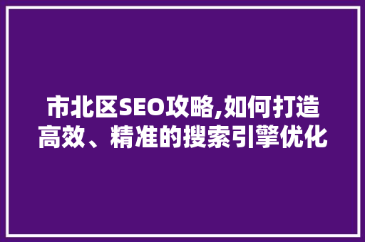 市北区SEO攻略,如何打造高效、精准的搜索引擎优化步骤 市北区SEO攻略,如何打造高效、精准的搜索引擎优化步骤
