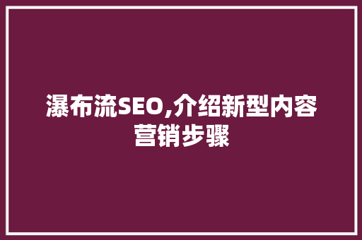 瀑布流SEO,介绍新型内容营销步骤
