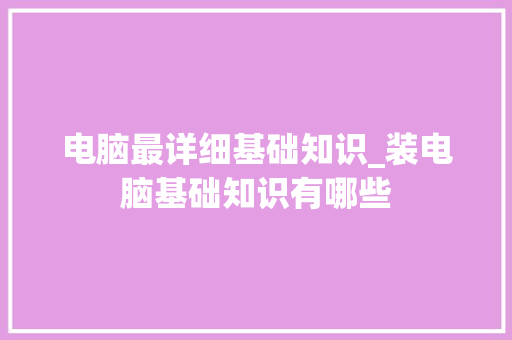 电脑最详细基础知识_装电脑基础知识有哪些