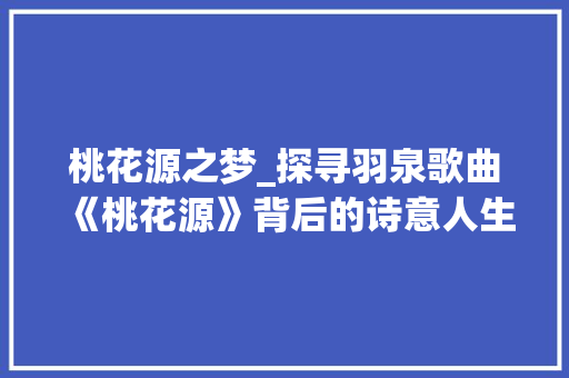 桃花源之梦_探寻羽泉歌曲《桃花源》背后的诗意人生
