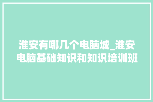 淮安有哪几个电脑城_淮安电脑基础知识和知识培训班