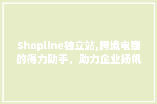 Shopline独立站,跨境电商的得力助手，助力企业扬帆出海