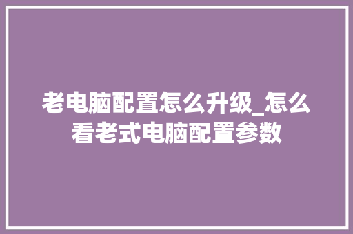 老电脑配置怎么升级_怎么看老式电脑配置参数