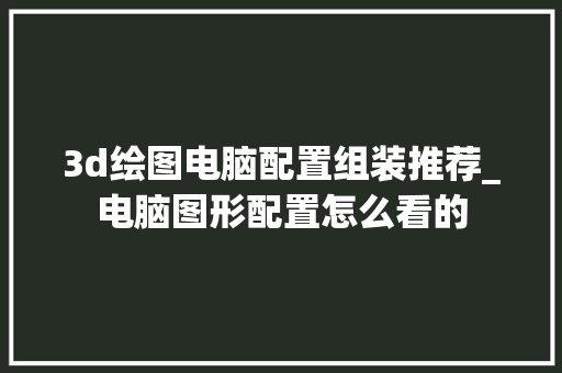 3d绘图电脑配置组装推荐_电脑图形配置怎么看的