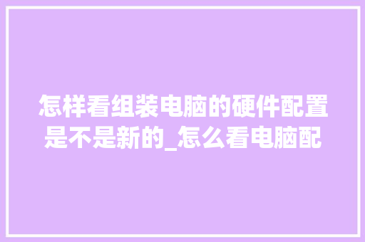 怎样看组装电脑的硬件配置是不是新的_怎么看电脑配置是否正常使用