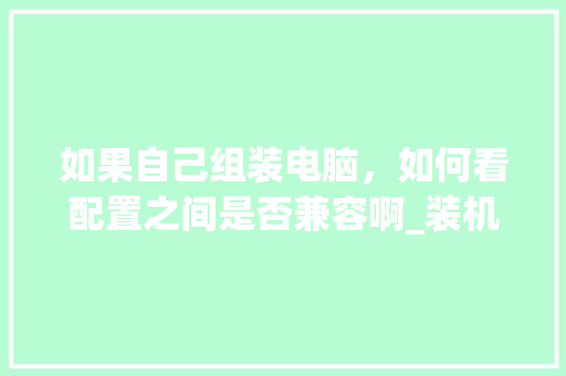如果自己组装电脑,如何看配置之间是否兼容啊_装机 电脑 配置怎么看型号 如果自己组装电脑,如何看配置之间是否兼容啊_装机 电脑 配置怎么看型号
