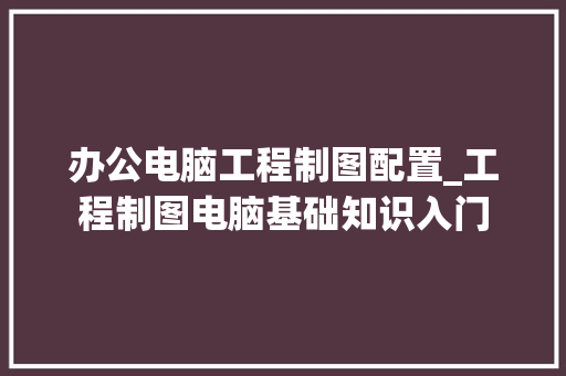 办公电脑工程制图配置_工程制图电脑基础知识入门 办公电脑工程制图配置_工程制图电脑基础知识入门