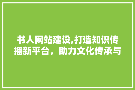 书人网站建设,打造知识传播新平台,助力文化传承与发展 书人网站建设,打造知识传播新平台,助力文化传承与发展