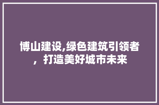博山建设,绿色建筑引领者，打造美好城市未来