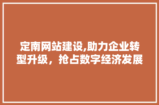 定南网站建设,助力企业转型升级，抢占数字经济发展先机