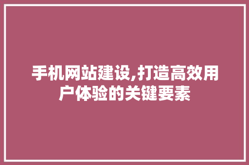 手机网站建设,打造高效用户体验的关键要素 手机网站建设,打造高效用户体验的关键要素