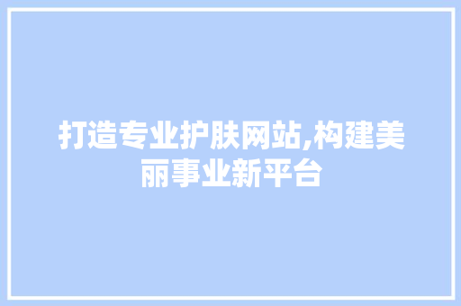 打造专业护肤网站,构建美丽事业新平台 打造专业护肤网站,构建美丽事业新平台