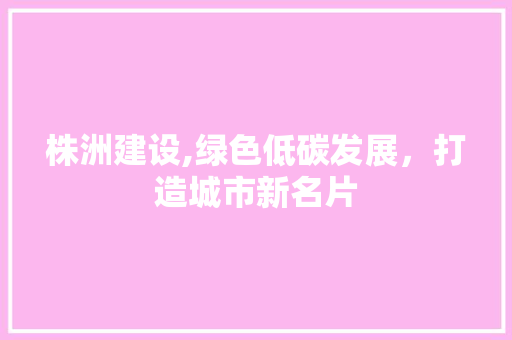 株洲建设,绿色低碳发展，打造城市新名片