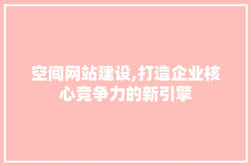 空间网站建设,打造企业核心竞争力的新引擎