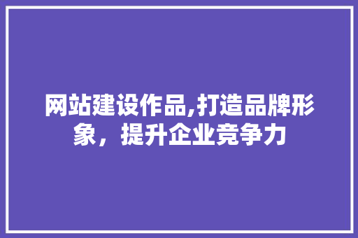 网站建设作品,打造品牌形象，提升企业竞争力