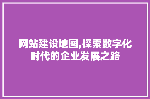 网站建设地图,探索数字化时代的企业发展之路